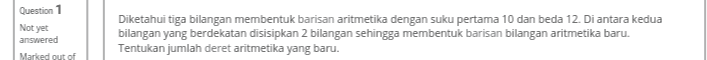 Question 1 Not yet answered Marked out of Diketahui tiga bilangan membentuk barisan aritmetika dengan suku pertama 10 dan beda 12. Di antara kedua bilangan yang berdekatan disisipkan 2 bilangan sehingga membentuk barisan bilangan aritmetika baru. Tentukan jumlah deret aritmetika yang baru. 