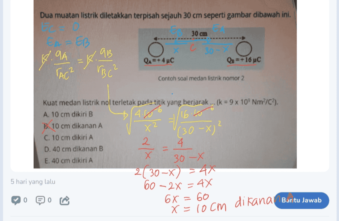 Dua muatan listrik diletakkan terpisah sejauh 30 cm seperti gambar dibawah ini. 30 cm EAEB GB C 30 =+ 4 uc Qs = +16 uc 4.9A EK TAC? VBC² Contoh soal medan listrik nomor 2 $(4.806 X² 116. (30-x)' Kuat medan listrik nol terletak pada titik yang berjarak ... (k = 9 x 109 Nm²/C2). A. 10 cm dikiri B B. 10 cm dikanan A 2 C. 10 cm dikiri A 2 4. D. 40 cm dikanan B X Х E. 40 cm dikiri A 2130-x) 241 5 hari yang lalu 60-2x = 4x 0 0 2 30-X 6x=60 x = locm di kana Burtu Jawab 