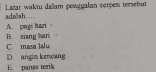D) Waktu masih menyimpan rahasianya 2) Aku terus mencari maknanya. 3) Angin yang bertiup sedikit berpihak padaku. 4) Hembusannya yang lembut, cukup melenakan anakku. 3) Anakku sedang asyik bermain dengan mimpi- mimpinya. 6) Sampai sekarang memang aku belum paham, apa ini yang disebut karma. 7) Aku pernah teringat selentingan tentang pengkhianatan ibuku terhadap bapakku. 8) Bapakku terlalu mencintai ibu, karena ibu mampu meyakinkan bapakku agar tidak terlalu kuatir. . M. Raudah Jambak, Ibu Merta 
Latar waktu dalam penggalan cerpen tersebut adalah.... A. A pagi hari B. siang hari C. masa lalu D. angin kencang E panas terik 