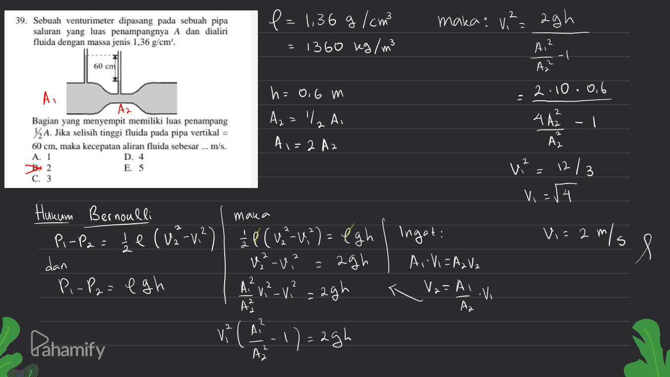 maka: va agh 2 39. Sebuah venturimeter dipasang pada sebuah pipa saluran yang luas penampangnya A dan dialiri fluida dengan massa jenis 1,36 g/cm'. e = 1,36 g / cm =1360 kg / m3 AI? 60 cm А. 2.10.0.6 Ai A2 Bagian yang menyempit memiliki luas penampang 12 A. Jika selisih tinggi fluida pada pipa vertikal = 60 cm, maka kecepatan aliran fluida sebesar ... m/s. A. 1 D. 4 B2 E. 5 C. 3 h=0.6 m Az - VIA AI A1=2 Az 2 4 АА. -l Az w? = 12/3 V = 54 maka Vi= 2 m/s s Hukum Bernoulli Pi-P2 = 1e (V2-v?) 2 ( ( v.²-0,") = égh I ingat: dan W-u? = agh , AIVI =AzV2 P.-P2 = egh agh V? ( A - 17 = 2gh A²v,?-V? 2 V2=AI. Vi Až Az 2 A Pahamify AZ 