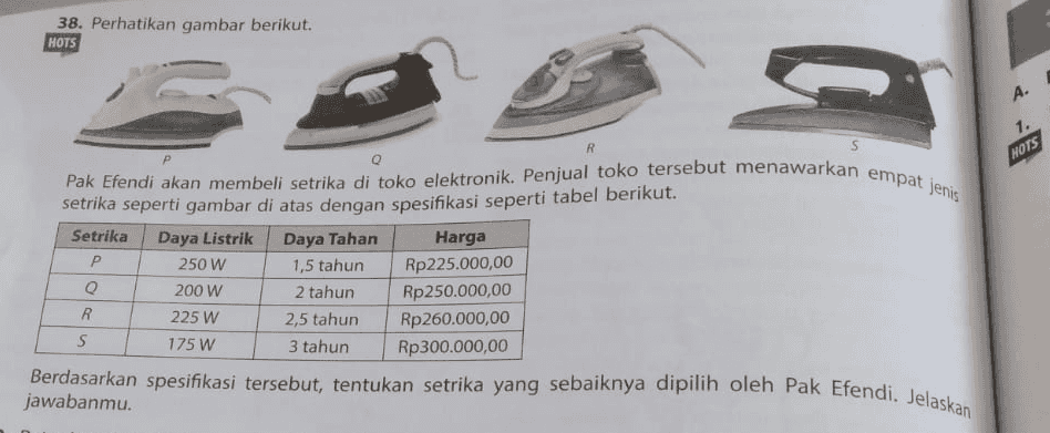 38. Perhatikan gambar berikut. HOTS A. 1. R NOTS s Pak Efendi akan membeli setrika di toko elektronik. Penjual toko tersebut menawarkan empat jenis setrika seperti gambar di atas dengan spesifikasi seperti tabel berikut. Setrika Daya Listrik Daya Tahan Harga Р 250 W 1,5 tahun Rp225.000,00 Q 200 W 2 tahun Rp250.000,00 R 225 W 2,5 tahun Rp260.000,00 S 175 W 3 tahun Rp300.000,00 Berdasarkan spesifikasi tersebut, tentukan setrika yang sebaiknya dipilih oleh Pak Efendi. Jelaskan jawabanmu. 