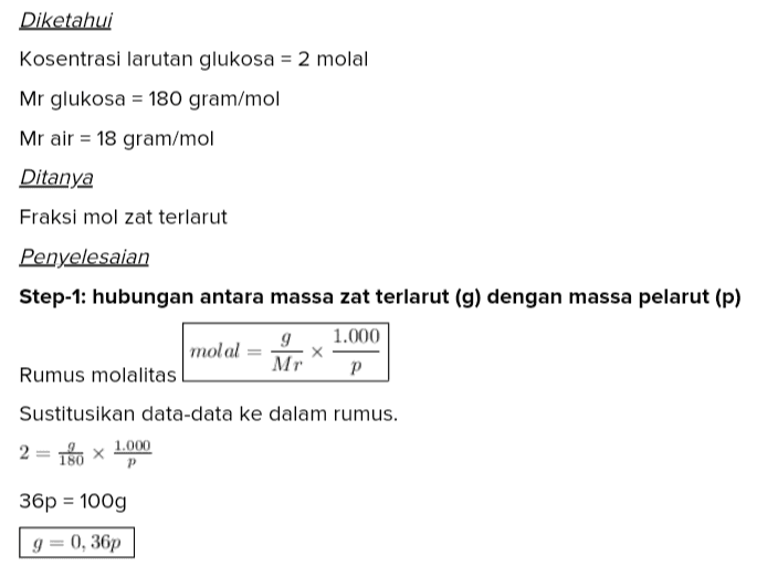 Diketahui Kosentrasi larutan glukosa = 2 molal Mr glukosa = 180 gram/mol Mr air = 18 gram/mol Ditanya Fraksi mol zat terlarut Penyelesaian Step-1: hubungan antara massa zat terlarut (g) dengan massa pelarut (p) 1.000 molal 9 x Mr Rumus molalitas P Sustitusikan data-data ke dalam rumus. 2 = 180 x 1.000 P 180 36p = 100g 9 0, 36р Step-2: hitung fraksi mol zat terlarut mol g X = mol g + mol p Rumus fraksi mol zat terlarut Mol adalah massa dibagi Mr. Substitusikan g = 0,36p. X 1 +18 Kalikan pembilang dan penyebut dengan 180. X g+10p Substitusikan g = 0,36p. 0,36p X = 0,36p+10p 0,36p X 10,36p Setelah dibagi oleh p, kalikan pembilang dan penyebut dengan 100. X = 1.036 Sederhanakan menjadi X 259 