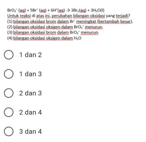 BrO3- (aq) +5Br (aq) + 6H*(ag) 3Brzlag) + 3H20(0) Untuk reaksi di atas ini perubahan bilangan oksidasi yang terjadi? (1) bilangan oksidasi brom dalam Br meningkat (bertambah besar). (2) bilangan oksidasi oksigen dalam Bro; menurun. (3) bilangan oksidasi brom dalam Broz menurun. (4) bilangan oksidasi oksigen dalam H2O O 1 dan 2 0 1 dan 3 O 2 dan 3 2 dan 4 3 dan 4 