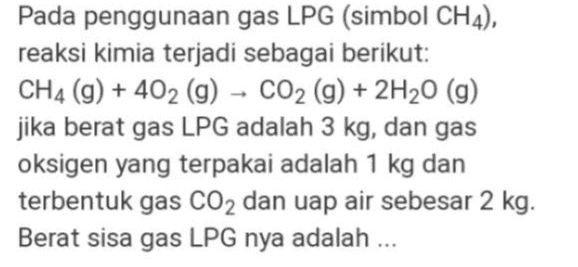 Pada penggunaan gas LPG (simbol CH4), reaksi kimia terjadi sebagai berikut: CH4 (9) + 402 (g) - CO2 (g) + 2H20 (9) jika berat gas LPG adalah 3 kg, dan gas oksigen yang terpakai adalah 1 kg dan terbentuk gas CO2 dan uap air sebesar 2 kg. Berat sisa gas LPG nya adalah ... 
