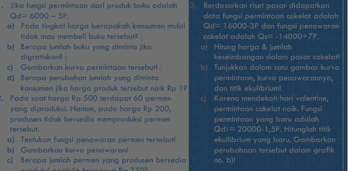 Jika fungsi permintaan dari produk buku adalah 3. Berdasarkan riset pasar didapatkan Qd= 6000 - 5P. data fungsi permintaan cokelat adalah a) Pada tingkat harga berapakah konsumen mulai Qd= 16000-3P dan fungsi penawaran tidak mau membeli buku tersebut? cokelat adalah Qs= -14000+ZP. b) Berapa jumlah buku yang diminta jika a) Hitung harga & jumlah digratiskan? keseimbangan dalam pasar cokelat! c) Gambarkan kurva permintaan tersebut! b) Tunjukkan dalam satu gambar kurva d) Berapa perubahan jumlah yang diminta permintaan, kurva penawarannya, konsumen jika harga produk tersebut naik Rp 1? dan titik ekulibrium! 2. Pada saat harga Rp 500 terdapat 60 permen c) Karena mendekati hari valentine, yang diproduksi. Namun, pada harga Rp 200, permintaan cokelat naik. Fungsi produsen tidak bersedia memproduksi permen permintaan yang baru adalah tersebut. Qdi= 20000-1,5P. Hitunglah titik a) Tentukan fungsi penawaran permen tersebut! ekuilibrium yang baru. Gambarkan b) Gambarkan kurva penawaran! perubahaan tersebut dalam grafik c) Berapa jumlah permen yang produsen bersedia no. b)! redukciabila bar D7502 
