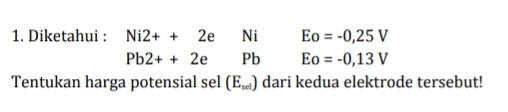 1. Diketahui : Ni2+ + 2e Ni Eo = -0,25 V Pb2+ + 2e Pb Eo = -0,13 V Tentukan harga potensial sel (Exel) dari kedua elektrode tersebut! 
