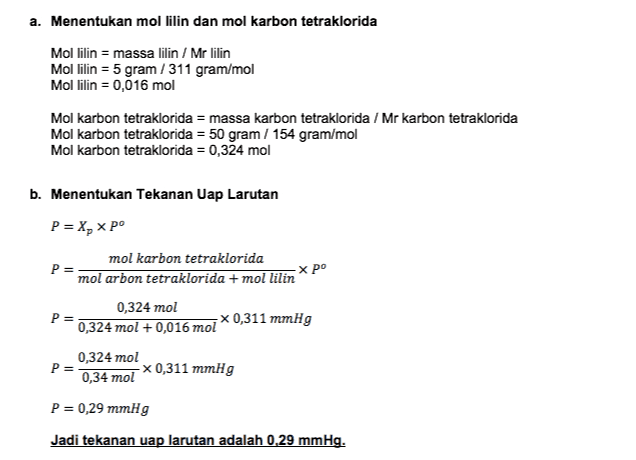 a. Menentukan mol lilin dan mol karbon tetraklorida Mol lilin = massa lilin / Mr lilin Mol lilin = 5 gram /311 gram/mol Mol lilin = 0,016 mol Mol karbon tetraklorida = massa karbon tetraklorida / Mr karbon tetraklorida Mol karbon tetraklorida = 50 gram / 154 gram/mol Mol karbon tetraklorida = 0,324 mol b. Menentukan Tekanan Uap Larutan P= хро P= X, XP mol karbon tetraklorida mol arbon tetraklorida + mol lilin 0,324 mol р 0,324 mol + 0,016 mol x0,311 mmHg 0,324 mol P= 0,34 mol -x0,311 mmHg P = 0,29 mmHg Jadi tekanan uap larutan adalah 0.29 mmHg. 