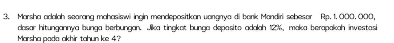 3. Marsha adalah seorang mahasiswi ingin mendepositkan uangnya di bank Mandiri sebesar Rp. 1.000.000, dasar hitungannya bunga berbungan. Jika tingkat bunga deposito adalah 12%, maka berapakah investasi Marsha pada akhir tahun ke 4? 