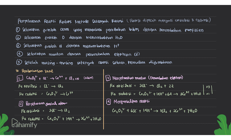 5 Penyelaraan Reaksi Recors Metode setengah Reaksi ( Reaksi dipecah menjadi or sidasi & redorsi) O Setarakan jumlah atom yang mengalami perrbahan borboles dengan penambahan koefisien ② seteraran jumlah 0 dengan menambahkan Hzo Setarakan jumlah H dengan menambahkan H+ q setarakan muatan clengan penambahan elektron cē) Setelah masing-masing setengah reaksi setara, kemudian disumahiran Pembahasan soal Cr2O72 t ce er + Cl2 (9) (asam) B Mentetarakan muatan (Penambahan elettron) Rx oksidasi = u → Cz Rx oksidasi ace- → Czt zē Rx reduksi Creo q? G3t Rx reduksi Cr2O72- + 14H* t6e → 26 31 +7H20 2 Penyetaraan dumlah alom 9 Menjumlahkan reaksi Rx oksidasi : 20 l Cr₂O7²- +60 + 14H* → 32 + 26 3+ + 7H20 Rx reduksi = Cr2O7²- + 14H* Cr₂O72- + 14H* 26 3+ +7H2O 3+ Para os como en acest site 1 m3/ . 个 Pahamify 
4 Penyelaraan Reaksi Reclors Metode Setengah Reaksi ( Reaksi dipecah menjadi or sidasi & reduesi) O Setarakan jumlah atom yang mengalami perubahan berbis dengan penambahan koefisien 2 seteraran jumlah o dengan menambattan H2O ~ Setarakan jumlah H dengan menambahkan H+ setarakan muatan clengan penambahan elektron Cē) 5 Setelah masing-masing setengah rearsi setara, kemudian ditumlahran * Pembahasan soal Mn2+ + Napi 3 > Bi Mt + Mno a casam) B Mentetavakan muatan (Penambahan elektron) Rx oksidasi = Mn 24 Mnoa Rx oksidasi Mn2t + 4H2O → Mnoq + 8H7 +5€ Rx reduksi = Bio₃ » Bi 3+ Rx reduksi BO3 + 6H+ + 2e → Bi' +3 H₂O x5 12 Penyetaraan Jumlah alom 19 Menjumlahkan reaksi Rx oksidasi Mr + 4H2OMnO, +8H* 2Mn 2+ + 5Bi03 + & H2O+ 304 → 2000 + 5B; 3t+16H7 + 15H20 Rx reduksi - BiO; GH* → Bist + 3H20 2Mn2+ + 5Bi03 + 14H* 2 MnO, + 5 Bist + 7420 . 2Mn2+ + 5 Nabi 83 + 14H* 2Mn0a + 5813t+5 Nat +7H20 X 2 = 2.3t 2+ + Pahamify 