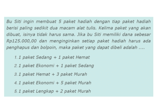 Bu Siti ingin membuat 5 paket hadiah dengan tiap paket hadiah berisi paling sedikit dua macam alat tulis. Kelima paket yang akan dibuat, isinya tidak harus sama. Jika bu Siti memiliki dana sebesar Rp125.000,00 dan menginginkan setiap paket hadiah harus ada penghapus dan bolpoin, maka paket yang dapat dibeli adalah .... 1.1 paket Sedang + 1 paket Hemat 2. 1 paket Ekonomi + 1 paket Sedang 3. 1 paket Hemat + 3 paket Murah 4.1 paket Ekonomi + 5 paket Murah 5.1 paket Lengkap + 2 paket Murah 