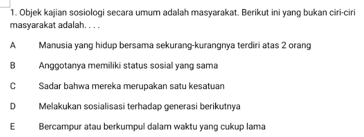 1. Objek kajian sosiologi secara umum adalah masyarakat. Berikut ini yang bukan ciri-ciri masyarakat adalah.... A Manusia yang hidup bersama sekurang-kurangnya terdiri atas 2 orang B Anggotanya memiliki status sosial yang sama с Sadar bahwa mereka merupakan satu kesatuan Melakukan sosialisasi terhadap generasi berikutnya D E Bercampur atau berkumpul dalam waktu yang cukup lama 