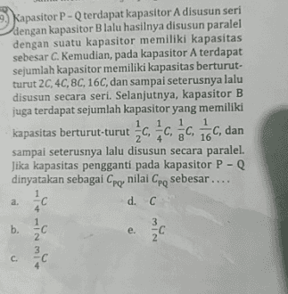 Kapasitor P - Q terdapat kapasitor A disusun seri dengan kapasitor Blalu hasilnya disusun paralel dengan suatu kapasitor memiliki kapasitas sebesar C. Kemudian, pada kapasitor A terdapat sejumlah kapasitor memiliki kapasitas berturut- turut 2C, 4C, 8C, 16C, dan sampai seterusnya lalu disusun secara seri. Selanjutnya, kapasitor B juga terdapat sejumlah kapasitor yang memiliki 1 kapasitas berturut-turut C, C C 16C, dan sampai seterusnya lalu disusun secara paralel. Jika kapasitas pengganti pada kapasitor P - dinyatakan sebagai Cpo nilai Cpo sebesar.... d. C a. 4 3 b. e. min 3 C. С 
