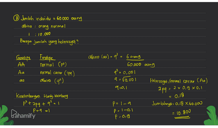 (3) Jumlah individu - 60.000 orang albino : orang normal :10.000 Berapa jumlah yang heterozigot ? Genotipe Fertipe AA Normal Coz) Аа normal carier (29) dibino (9²) albino (aa) = q² = 6 orang 60.000 orang q² = 0,001 a = 50,ool Heterozigot (normal carier (Aa) 9=0,1 2pq : 2 x 0,9 xool aa 0,18 Kesetimbangan Hardy Weinberg på +2p9 + q2 = 1 P+9 = 1 Pahamify Jumlahnya : 0,18 * 60.000 p=1-a p=1-01 p=0,9 는 • 10.800 
© Laki-laki buta warna = 75% berapa persentasi Wanita Carier dan wanita buta warna ? A laki-laki buta warna Cxby) q genotipe fenotipe buta warna Xby =o buta warna xX=q normal xbx=f carier Xbxbe - a buta warna XY =o normal = 75 100 0,75 wanita carier (xbx) 209 = 2 x 0,25 x 0,75 -0,375 = 37,5% P=1-q=0,25 Wanita buta warna (xbxb) q2 - 01752 5625° Ptq=1 p=X p²+2pq+92=1/9=x6 += = 0,5625 Pahamify و 