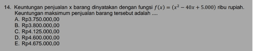 14. Keuntungan penjualan x barang dinyatakan dengan fungsi f(x) = (x2 – 40x + 5.000) ribu rupiah. Keuntungan maksimum penjualan barang tersebut adalah .... A. Rp3.750.000,00 B. Rp3.800.000,00 C. Rp4.125.000,00 D. Rp4.600.000,00 E. Rp4.675.000,00 