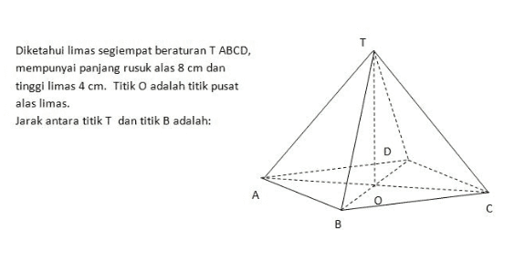 T Diketahui limas segiempat beraturan T ABCD, mempunyai panjang rusuk alas 8 cm dan tinggi limas 4 cm. Titik O adalah titik pusat alas limas. Jarak antara titik T dan titik B adalah: A B 
