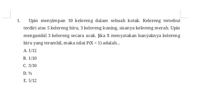 1. Upin menyimpan 10 kelereng dalam sebuah kotak. Kelereng tersebut terdiri atas 5 kelereng biru, 3 kelereng kuning, sisanya kelereng merah. Upin mengambil 3 kelereng secara acak. Jika X menyatakan banyaknya kelereng biru yang terambil, maka nilai P(X = 1) adalah... A. 1/12 B. 1/10 C. 3/10 D. 12 E. 5/12 