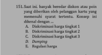 151. Saat ini, banyak beredar diskon atau poin yang diberikan oleh pelanggan kartu yang memenuhi syarat tertentu. Konsep ini dikenal dengan ... A. Diskriminasi harga tingkat 1 B. Diskriminasi harga tingkat 2 C. Diskriminasi harga tingkat 3 D. Dumping E. Regulasi harga 