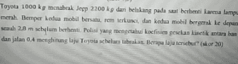 Toyota 1000 kg menabrak Jesp 2200 kg dari belakang pada saat berhenti karena lampu merah. Bemper kedua mobil bersalurem terkunci, dan kedua mobil bergerak ke depan scaun 2,8 m schylum berhenti. Polisi yang mengetahui koefisien gesclan kinetik antaraban dan jalan 0,4 menghitung laju Toyota schelutabrakan Berapa laju tersebut" (skor 20) 