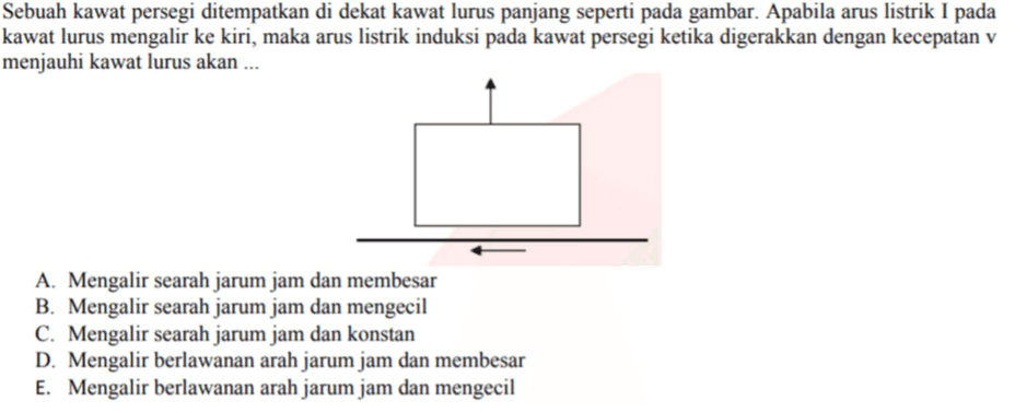 Sebuah kawat persegi ditempatkan di dekat kawat lurus panjang seperti pada gambar. Apabila arus listrik I pada kawat lurus mengalir ke kiri, maka arus listrik induksi pada kawat persegi ketika digerakkan dengan kecepatan v menjauhi kawat lurus akan ... A. Mengalir searah jarum jam dan membesar B. Mengalir searah jarum jam dan mengecil C. Mengalir searah jarum jam dan konstan D. Mengalir berlawanan arah jarum jam dan membesar E. Mengalir berlawanan arah jarum jam dan mengecil 