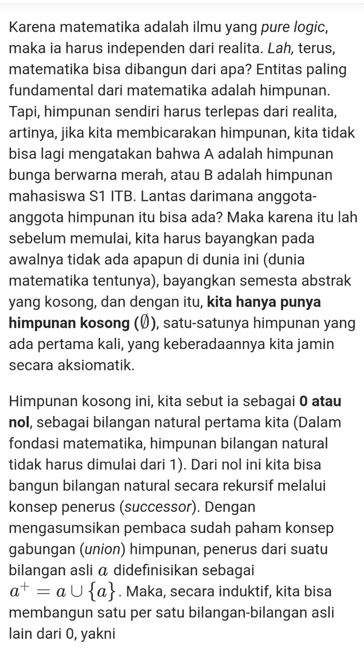 Sekarang, kita bisa definisikan suatu fungsi Am sehingga m+n= Am(n). Fungsi ini memenuhi Am (0) = m atau m + 0 = m; dan Am(n+) = (Am(n))+ atau m+n+ (m + n)+. Inilah definisi penjumlahan berdasarkan definisi bilangan asli yang dikonstruksi sebelumnya. Oke, sekarang kita siap untuk membuktikan bahwa 1+1= 2. Perhatikan bahwa dari definisi penjumlahan di atas, kita bisa melihat bahwa 1+1=1+0+ = (1+0)+ (1+0)+ = 1+ 2 Terbukti. NB: Beberapa pernyataan di atas, seperti bahwa fungsi Am(n) memenuhi 2 sifat itu, dalam teori himpunan sebenarnya butuh dibuktikan. Namun, demi kesederhanaan penjelasan, saya anggap itu sudah terbukti. 
Karena matematika adalah ilmu yang pure logic, maka ia harus independen dari realita. Lah, terus, matematika bisa dibangun dari apa? Entitas paling fundamental dari matematika adalah himpunan. Tapi, himpunan sendiri harus terlepas dari realita, artinya, jika kita membicarakan himpunan, kita tidak bisa lagi mengatakan bahwa A adalah himpunan bunga berwarna merah, atau B adalah himpunan mahasiswa S1 ITB. Lantas darimana anggota- anggota himpunan itu bisa ada? Maka karena itu lah sebelum memulai, kita harus bayangkan pada awalnya tidak ada apapun di dunia ini (dunia matematika tentunya), bayangkan semesta abstrak yang kosong, dan dengan itu, kita hanya punya himpunan kosong (Ø), satu-satunya himpunan yang ada pertama kali, yang keberadaannya kita jamin secara aksiomatik. Himpunan kosong ini, kita sebut ia sebagai 0 atau nol, sebagai bilangan natural pertama kita (Dalam fondasi matematika, himpunan bilangan natural tidak harus dimulai dari 1). Dari nol ini kita bisa bangun bilangan natural secara rekursif melalui konsep penerus (successor). Dengan mengasumsikan pembaca sudah paham konsep gabungan (union) himpunan, penerus dari suatu bilangan asli a didefinisikan sebagai at = a U{a}. Maka, secara induktif, kita bisa membangun satu per satu bilangan bilangan asli lain dari 0, yakni 
Well, apa itu bilangan? Secara pemaknaan sederhana, ia berarti suatu konsep untuk membilang (counting) sesuatu. Dalam makna yang lebih luas, ia juga bisa berarti segala bentuk penanda dari suatu ukuran. Pada makna yang pertama, ia merujuk ke konsep bilangan paling sederhana, yakni bilangan asli, sedangkan pada makna kedua, ia merujuk pada bilangan riil (bisa juga lebih general ke bilangan kompleks, namun di sini dulu cukup), yang sebenarnya juga mencakup bilangan asli. Bilangan riil bisa dibangun oleh bilangan rasional. Bilangan rasional, bisa dibangun oleh bilangan bulat. Bilangan bulatm bisa dibangun oleh bilangan asli. Bilangan asli? Ia tidak dibangun oleh apa-apa. Bilangan asli merupakan konsep bilangan paling primitif yang ditemukan peradaban manusia, karena ia murni hanya digunakan untuk membilang (counting). Namanya saja bilangan asli (natural), ia begitu natural sehingga ia menjadi objek paling mendasar dari matematika. Tapi, bagi para matematikawan fundamental, ini masih sedikit bermasalah, karena setiap objek dalam matematika harus bisa didefinisikan dengan baik. Matematika dibangun melalui konstruksi logis setiap premis dan objeknya, sehingga haruslah segala sesuatu, termasuk bilangan asli, bisa dikonstruksi dengan logika formal yang jelas. Karena matematika adalah ilmu yang pure logic, maka ia harus independen dari realita. Lah, terus, matematika bisa dibangun dari apa? Entitas paling fundamental dari matematika adalah himpunan. Tapi, himpunan sendiri harus terlepas dari realita, 
0 = 0 1=0+ = {0} 2 =1+ = {0,{0}} 3 = 2+ = {@,{@},{0,{0}}} dan seterusnya. Dengan cara ini, seluruh bilangan asli pun terbangun dan terdefinisi dengan baik. Kita lanjutkan ke pertanyaan kedua. Apa itu sebenarnya penjumlahan? Ketika di level fondasi matematika hanya punya himpunan, maka dibangun konsep lain untuk merepresentasikan hubungan antar himpunan. Konsep lain ini adalah fungsi. Apa itu fungsi? Untuk sekarang, cukup kita pahami fungsi sebagai pemetaan dari setiap anggota suatu himpunan ke himpunan lain, meski sebenarnya definisi fungsi harus bisa dibangun dengan baik dari himpunan, tapi itu tidak penting untuk saat ini. Sekarang, kita bisa definisikan suatu fungsi Am sehingga m+n= Am (n). Fungsi ini memenuhi Am (0) = m atau m +0 = m; dan An(n+) = (Am(n))+ atau m+nt = (m+n+. Inilah definisi penjumlahan berdasarkan definisi bilangan asli yang dikonstruksi sebelumnya. 