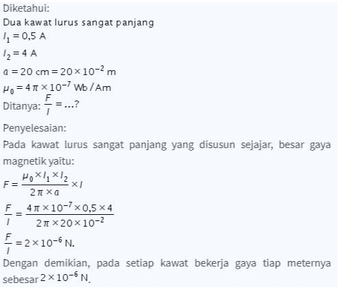 Diketahui: Dua kawat lurus sangat panjang 11 = 0,5 A 12 = 4 A a = 20 cm=20x10-2m Ho = 41 x 10-7 Wo / Am F Ditanya:- = ...? Penyelesaian: Pada kawat lurus sangat panjang yang disusun sejajar, besar gaya magnetik yaitu: HOXX,X12 F= x 2πΧα F 41 x 10-7x0,5x4 21 X20 10-2 F =2x10-6 N. Dengan demikian, pada setiap kawat bekerja gaya tiap meternya sebesar 2 x 10-6N 