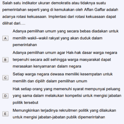 Salah satu indikator ukuran demokratis atau tidaknya suatu pemerintahan seperti yang di kemukakan oleh Affan Gaffar adalah adanya rotasi kekuasaan. Implentasi dari rotasi kekuasaan dapat dilihat dari.... Adanya pemilihan umum yang secara bebas diadakan untuk A memilih wakil--wakil rakyat yang akan duduk dalam pemerintahan Adanya pemilihan umum agar Hak-hak dasar warga negara terpenuhi secara adil sehingga warga masyarakat dapat merasakan kenyamanan dalam negara Setiap warga negara dewasa memiliki kesempatan untuk memilih dan dipilih dalam pemilihan umum Hak setiap orang yang memenuhi syarat mempunyai peluang D yang sama dalam melakukan kompetisi untuk mengisi jabatan politik tersebut Memungkinkan terjadinya rekruitmen politik yang dilakukan untuk mengisi jabatan-jabatan publik dipemerintahan B с E 