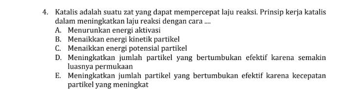 4. Katalis adalah suatu zat yang dapat mempercepat laju reaksi. Prinsip kerja katalis dalam meningkatkan laju reaksi dengan cara ... A. Menurunkan energi aktivasi B. Menaikkan energi kinetik partikel C. Menaikkan energi potensial partikel D. Meningkatkan jumlah partikel yang bertumbukan efektif karena semakin luasnya permukaan E. Meningkatkan jumlah partikel yang bertumbukan efektif karena kecepatan partikel yang meningkat 