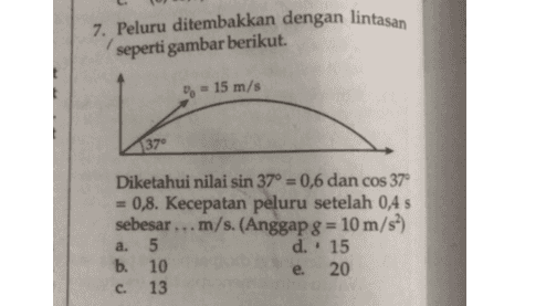 7. Peluru ditembakkan dengan lintasan seperti gambar berikut. 0 - 15 m/s 137 Diketahui nilai sin 37° = 0,6 dan cos 37° 0,8. Kecepatan peluru setelah 0,4 s sebesar ... m/s. (Anggap 8 = 10 m/s?) 5 d.. 15 b. 10 20 13 a. e. C. 