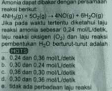 Amonia dapat dibakar dengan persamaan reaksi berikut: 4NH3(g) 502(9) - 4NO(g) + 6H2O(g) Jika pada waktu tertentu diketahui laju reaksi amonia sebesar 0,24 mol/L/detik, laju reaksi oksigen (O2) dan laju reaksi pembentukan H20 berturut-turut adalah HOTS a. 0,24 dan 0,36 mol/L./detik b. 0,30 dan 0.24 mol L/detik c. 0,36 dan 0,30 mol/L/detik d. 0.30 dan 0,36 mol/L/detik e tidak ada perbedaan laju reaksi 