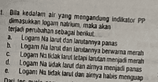 1. Dila kedalam air yang mengandung indikator PP dimasukkan logam natrium, maka akan terjadi perubahan sebagai berikut. a. Logam Na larut dan larutannya panas b. Logam Na larut dan larulannya berwarna merah с Logam Na tidak larut tetapi larutan menjadi merah d. Logam Na udak larut dan aimya menjadi panas e. Logami Na tidak larut dan aimya habis menguap Dari for nu 