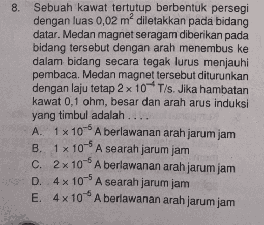 8. Sebuah kawat tertutup berbentuk persegi dengan luas 0,02 m² diletakkan pada bidang datar. Medan magnet seragam diberikan pada bidang tersebut dengan arah menembus ke dalam bidang secara tegak lurus menjauhi pembaca. Medan magnet tersebut diturunkan dengan laju tetap 2 x 10 *T/s. Jika hambatan kawat 0,1 ohm, besar dan arah arus induksi yang timbul adalah .... A. 1x 10-6 A berlawanan arah jarum jam B. 1 x 10 A searah jarum jam -5 C. 2x 10A berlawanan arah jarum jam D. 4 x 10° A searah jarum jam E. 4x10- A berlawanan arah jarum jam 