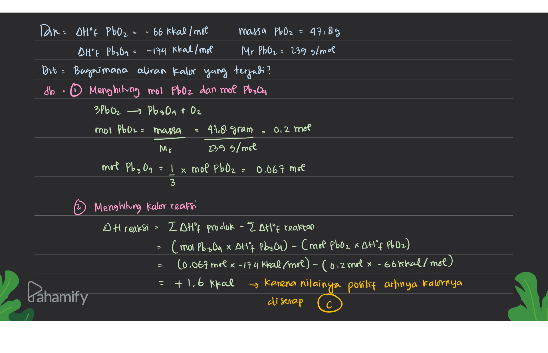 Dr DH f PbO2 = - 66 kkal/mol massa PbO2 = 47,8g DH"f Pb₃Oq = -174 kkal/mol Mr PhO₂ = 239 g/mol Dit : Bagaimana aliran kalor yang terjadi? db - 0 Menghiting mol PbOz dan mol Pb;04 3PbO2 → Pb3Oqt Oz mol P602= massa 47,8 gram ) Mr 239 g/mol mol Pb3 Oq = 1 x mol PbO2: 0,067 mol 3 0,2 mol Menghitung kalor reaksi DH reaksi - ZAHF produk - ZAHºf reaktan (mol Pb 304 x Dtlf Pb30a) - (mot pboz xDH "f P602) 10,067 mol x-174 kral/mol)-(0,2 mol x-66ftal/mol) +1,6 kkal Karena nilainya positif artinya kalornya 2 Pahamify diserap С c 