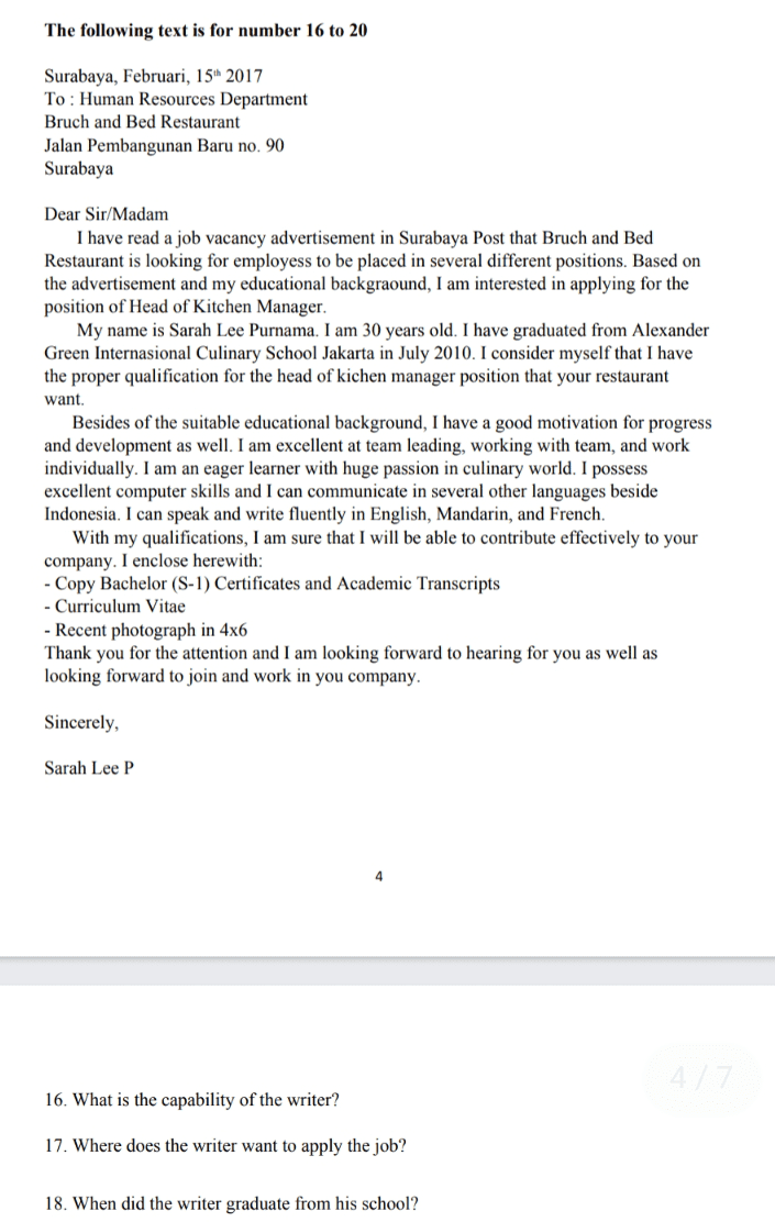The following text is for number 16 to 20 Surabaya, Februari, 15 2017 To: Human Resources Department Bruch and Bed Restaurant Jalan Pembangunan Baru no. 90 Surabaya Dear Sir/Madam I have read a job vacancy advertisement in Surabaya Post that Bruch and Bed Restaurant is looking for employess to be placed in several different positions. Based on the advertisement and my educational backgraound, I am interested in applying for the position of Head of Kitchen Manager. My name is Sarah Lee Purnama. I am 30 years old. I have graduated from Alexander Green Internasional Culinary School Jakarta in July 2010. I consider myself that I have the proper qualification for the head of kichen manager position that your restaurant want. Besides of the suitable educational background, I have a good motivation for progress and development as well. I am excellent at team leading, working with team, and work individually. I am an eager learner with huge passion in culinary world. I possess excellent computer skills and I can communicate in several other languages beside Indonesia. I can speak and write fluently in English, Mandarin, and French. With my qualifications, I am sure that I will be able to contribute effectively to your company. I enclose herewith: - Copy Bachelor (S-1) Certificates and Academic Transcripts - Curriculum Vitae - Recent photograph in 4x6 Thank you for the attention and I am looking forward to hearing for you as well as looking forward to join and work in you company. Sincerely, Sarah Lee P 4 16. What is the capability of the writer? 17. Where does the writer want to apply the job? 18. When did the writer graduate from his school? 