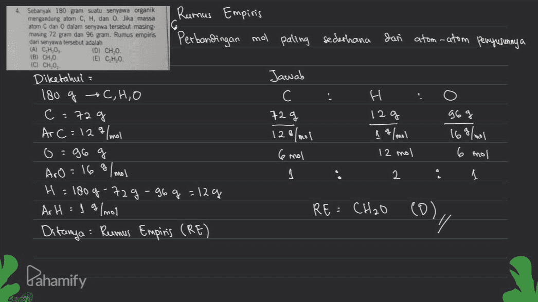 4. Sebanyak 180 gram suatu senyawa organik mengandung atom C, H, dan O. Jika massa atom C dan dalam senyawa tersebut masing- masing 72 gram dan 96 gram. Rumus empiris dari senyawa tersebut adalah (A) CHO, (D) CHO. (B) CH.0 © CH 0. Diketahui : Rumus Empiris Perbandingan mo paling sederhana Jari atom-atom penyusunny a EU CHO . Jawab С 72g 128/mol 6 mol H 12 g 1 g/mol 12 mol 969 169/mol 6 mol 180 g + C,H,O C:72g Ar C=129/mol 0:96 Aro = 16 g/mol H = 180g -729-96 g = 12ą Ar H = 1 g/mol Ditanya : Rumus Empinis (RE) 2 1 RE= CH₂O ) (0), y Dahamify 