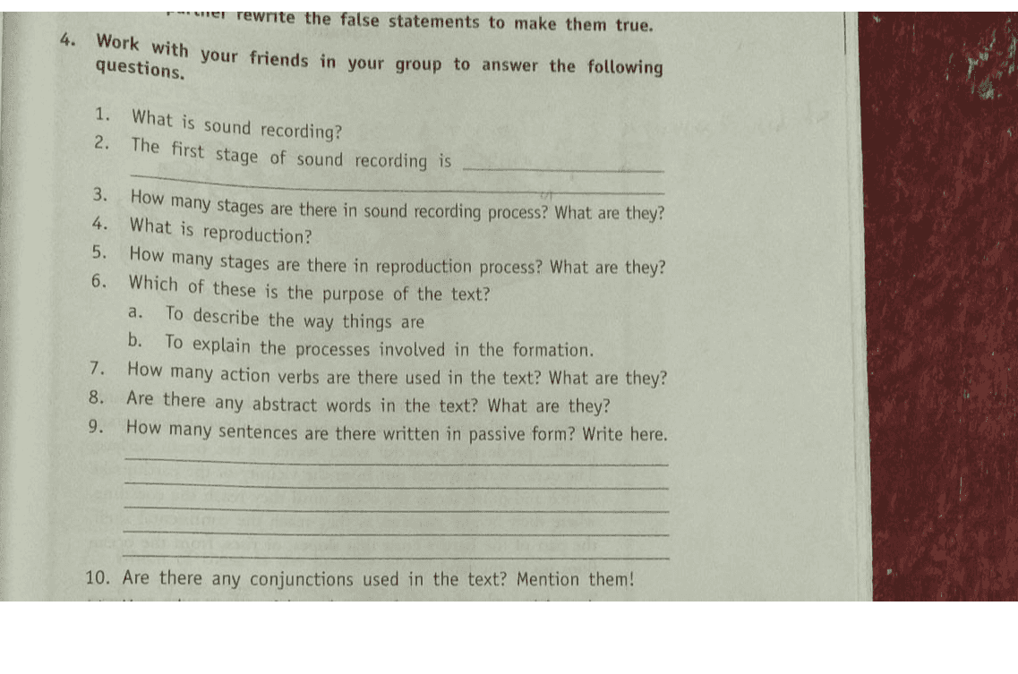 rer rewrite the false statements to make them true. 4. Work with your friends in your group to answer the following questions. 1. 2. What is sound recording? The first stage of sound recording is 3. How many stages are there in sound recording process? What are they? 4. What is reproduction? 5. How many stages are there in reproduction process? What are they? 6. Which of these is the purpose of the text? To describe the way things are b. To explain the processes involved in the formation. 7. How many action verbs are there used in the text? What are they? 8. Are there any abstract words in the text? What are they? 9. How many sentences are there written in passive form? Write here. a. 10. Are there any conjunctions used in the text? Mention them! 