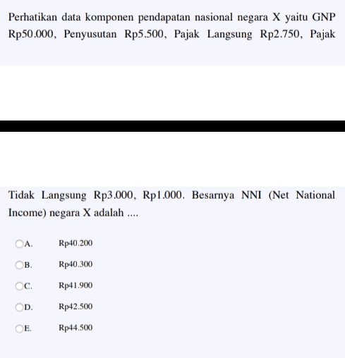 Perhatikan data komponen pendapatan nasional negara X yaitu GNP Rp50.000, Penyusutan Rp5.500, Pajak Langsung Rp2.750, Pajak Tidak Langsung Rp3.000, Rp1.000. Besarnya NNI (Net National Income) negara X adalah .... ОА. Rp40.200 Rp40.300 ОВ. c. Rp41.900 D. Rp42.500 E Rp 44.500 