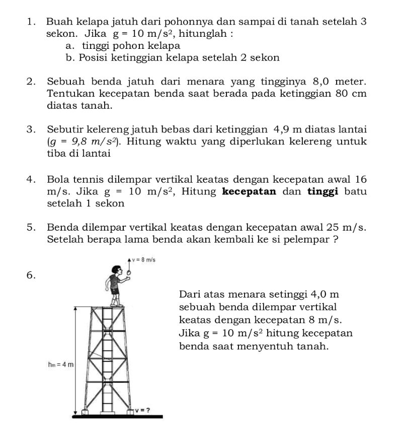 Buah kelapa jatuh dari pohonnya dan sampai di tanah setelah 3 sekon. Jika g = 10 m/s2, hitunglah : a. tinggi pohon kelapa b. Posisi ketinggian kelapa setelah 2 sekon Sebuah benda jatuh dari menara yang tingginya 8,0 meter. Tentukan kecepatan benda saat berada pada ketinggian 80 cm diatas tanah. Sebutir kelereng jatuh bebas dari ketinggian 4,9 m diatas lantai (g = 9,8 m/s2). Hitung waktu yang diperlukan kelereng untuk tiba di lantai 4. Bola tennis dilempar vertikal keatas dengan kecepatan awal 16 m/s. Jika g = 10 m/s2, Hitung kecepatan dan tinggi batu setelah 1 sekon 5. Benda dilempar vertikal keatas dengan kecepatan awal 25 m/s. Setelah berapa lama benda akan kembali ke si pelempar ? v = 8 m/s 6. Dari atas menara setinggi 4,0 m sebuah benda dilempar vertikal keatas dengan kecepatan 8 m/s. Jika g = 10 m/s2 hitung kecepatan benda saat menyentuh tanah. hm = 4 m V = ? 