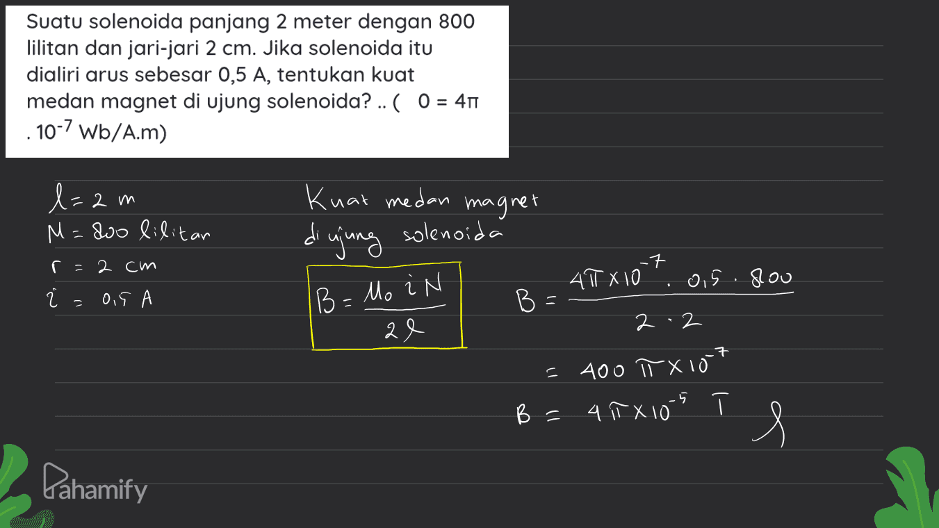 Suatu solenoida panjang 2 meter dengan 800 lilitan dan jari-jari 2 cm. Jika solenoida itu dialiri arus sebesar 0,5 A, tentukan kuat medan magnet di ujung solenoida? .. ( 0 = 40 10-7 Wb/A.m) Knak medan magnet l= 2m M=80o lilitar diujung solenoida r = 2 cm .7 ㅋ AT X10 .. Qis. slou = 0.5 А B = Mo i N BE ae 2.2 = 400 TX lot 5 B = 4 TX 10 s Pahamify 