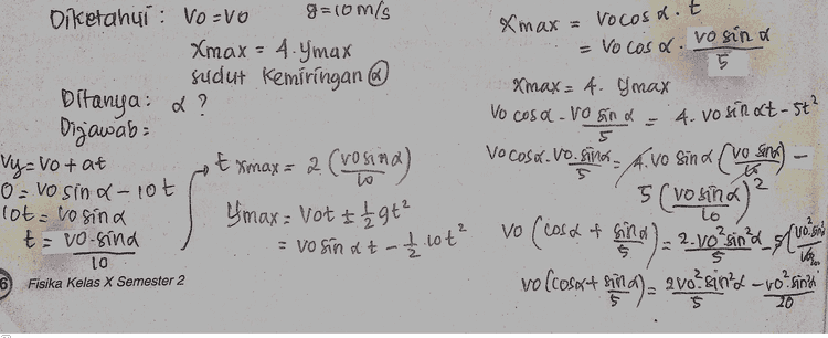 Lanjutan: o? - vo sind.cosa 5 8vo²sin? - von sine a 20 7 yo sinta vor sinx.cosa 5 20 cosa 7. sina 20 20.cosa = 7.8in a.5 20 sina A cosa 7.5 4/7 = tana arctan a 29.74 
Xmax a vocosat Vo cosd. vosina = 5 Xmax = 4. gmax Vo cosa vo sind - Diketahui : VO-VO g=10m/s Xmax = 4.Ymax sudut Kemiringan Ditanya: a? Dijawab: Vy=votat E max = 2 (vosima O = No sinalot lot-losind &max= Vot I 1 29t² t=vo-sind = 4. vosinat-st? Gm 5 5 5 I to No cost.Vo. - A. Vo sind character (vosina ) vo (cosa & sina it c) 2.vo sind_sluos vo (cosast pie a) a svo eind - vo sinta vo sinat - £.10t² $ 16 Zov 10 Fisika Kelas X Semester 2 6 