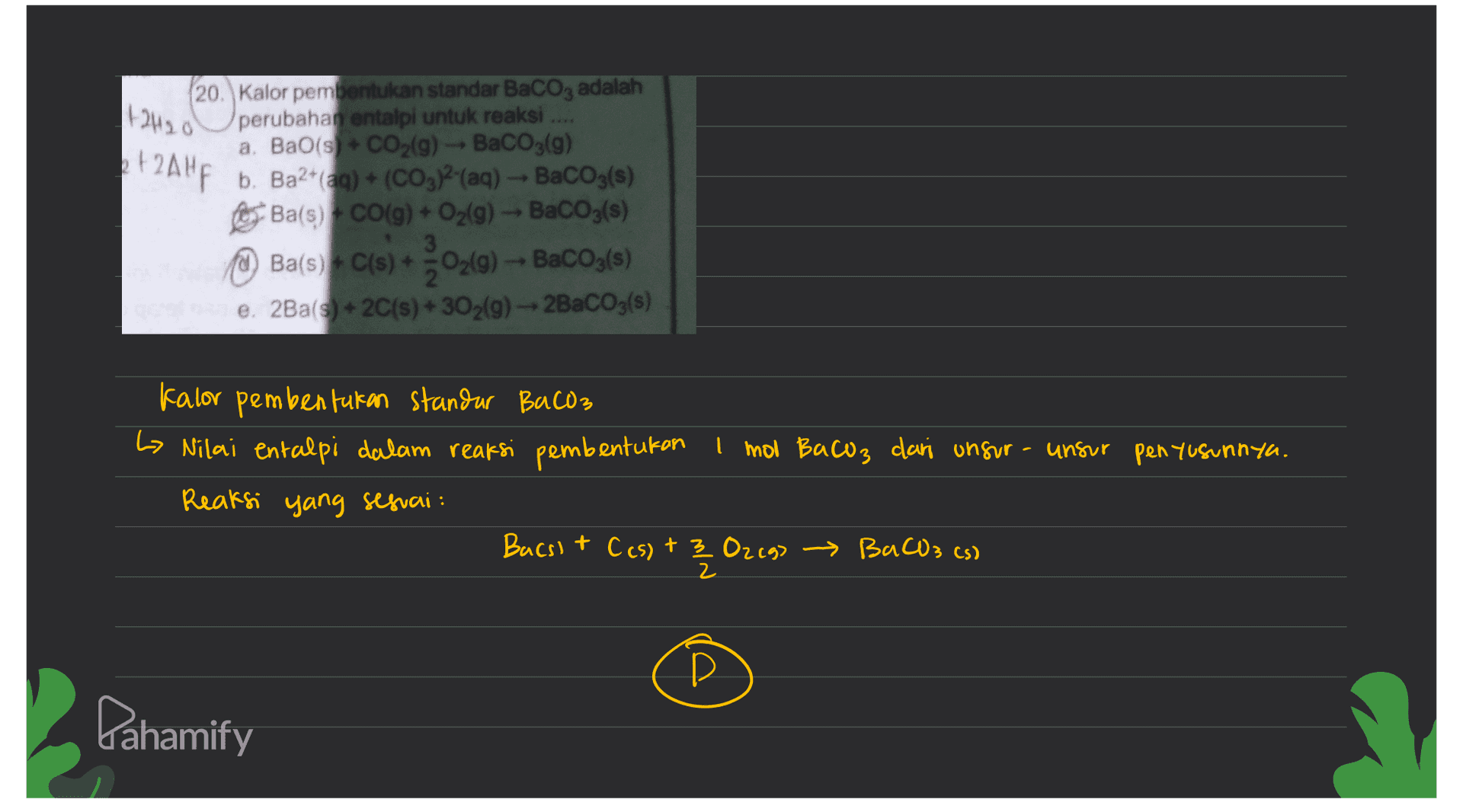 | (+2H2O et2 Altp 20. Kalor pembentukan standar BaCO3 adalah perubahan entalpi untuk reaksi a. BaO(s) + CO2(g) - BaCO3(g) b. Ba2+ (aq) + (CO3)2(aq) - BaCO3(s) Ba(s) + CO(g) + O2(g) - BaCO3(s) Ba(s) + C(s) + O2(g) - BaCO3(s) e. 2Ba(s) + 2C(s) + 302(9) -- 2BaCO3(s) 02(0) Kalor pembentukan standar BaCO3 Lo Nilai entalpi dalam reaksi pembentukan 1 mol Bacoz dari ungur - unsur penyusunnya. Reaksi yang sesuai: Bacsit C(s) + 3 Ozego BaCO3 (s) 2 D Pahamify 