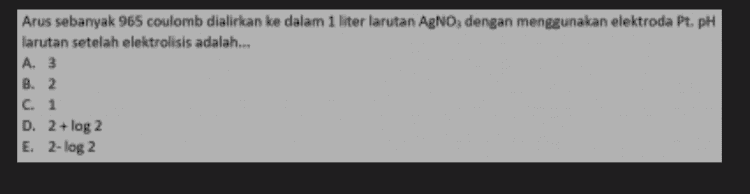 Arus sebanyak 965 coulomb dialirkan ke dalam 1 liter larutan AgNO3 dengan menggunakan elektroda Pt. pH larutan setelah elektrolisis adalah... A. 3 B. 2 C. 1 D. 2+ log 2 E. 2-log 2 
Kedalam 2 sel yang berisi larutan CuSO4 dan Ni(NO3)2 dialirkan sejumlah listrik sehingga terbentuk 17,7 gram Ni, massa Cu yang terbentu ( Ar Ni = 59; Ar Cu = 63,5 adalah... A.38,10 gram B. 19,05 gram C.9,75 gram D.4,83 gram E. 2,42 gram 