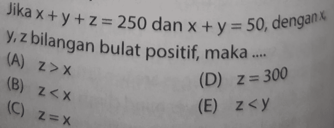 Jika x + y + z = 250 dan x + y = 50, denganx y, z bilangan bulat positif, maka .... (A) Z> X (B) Z<X (C) 2=X (D) Z=300 (E) z<y 