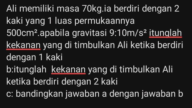 Ali memiliki masa 70kg.ia berdiri dengan 2 kaki yang 1 luas permukaannya 500cm2 apabila gravitasi 9:10m/s2 itunglah kekanan yang di timbulkan Ali ketika berdiri dengan 1 kaki b:itunglah kekanan yang di timbulkan Ali ketika berdiri dengan 2 kaki c: bandingkan jawaban a dengan jawaban b 