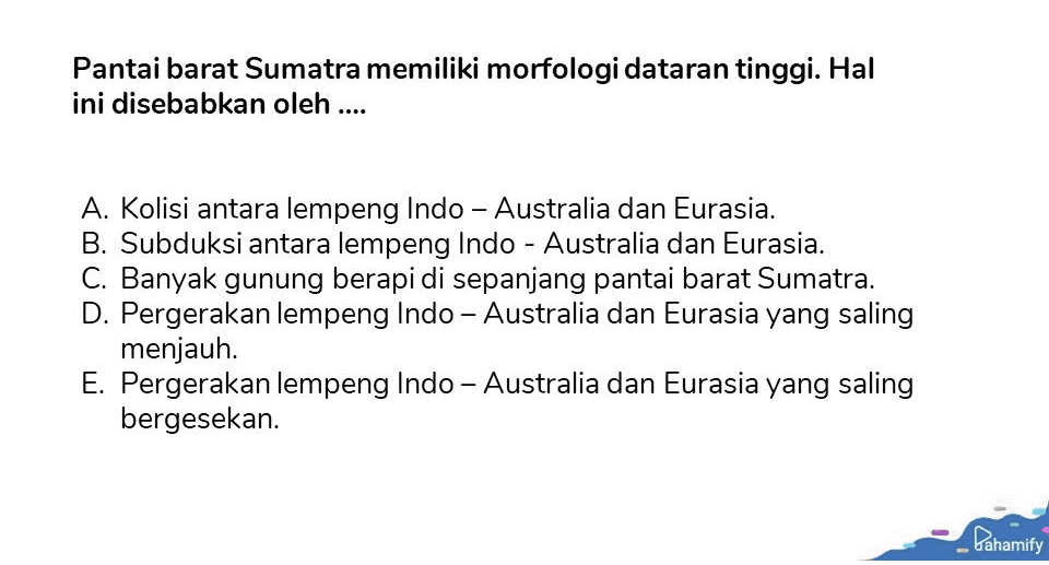 Pantai barat Sumatra memiliki morfologi dataran tinggi. Hal ini disebabkan oleh .... A. Kolisi antara lempeng Indo - Australia dan Eurasia. B. Subduksi antara lempeng Indo - Australia dan Eurasia. C. Banyak gunung berapi di sepanjang pantai barat Sumatra. D. Pergerakan lempeng Indo - Australia dan Eurasia yang saling menjauh. E. Pergerakan lempeng Indo - Australia dan Eurasia yang saling bergesekan. Pahamify 