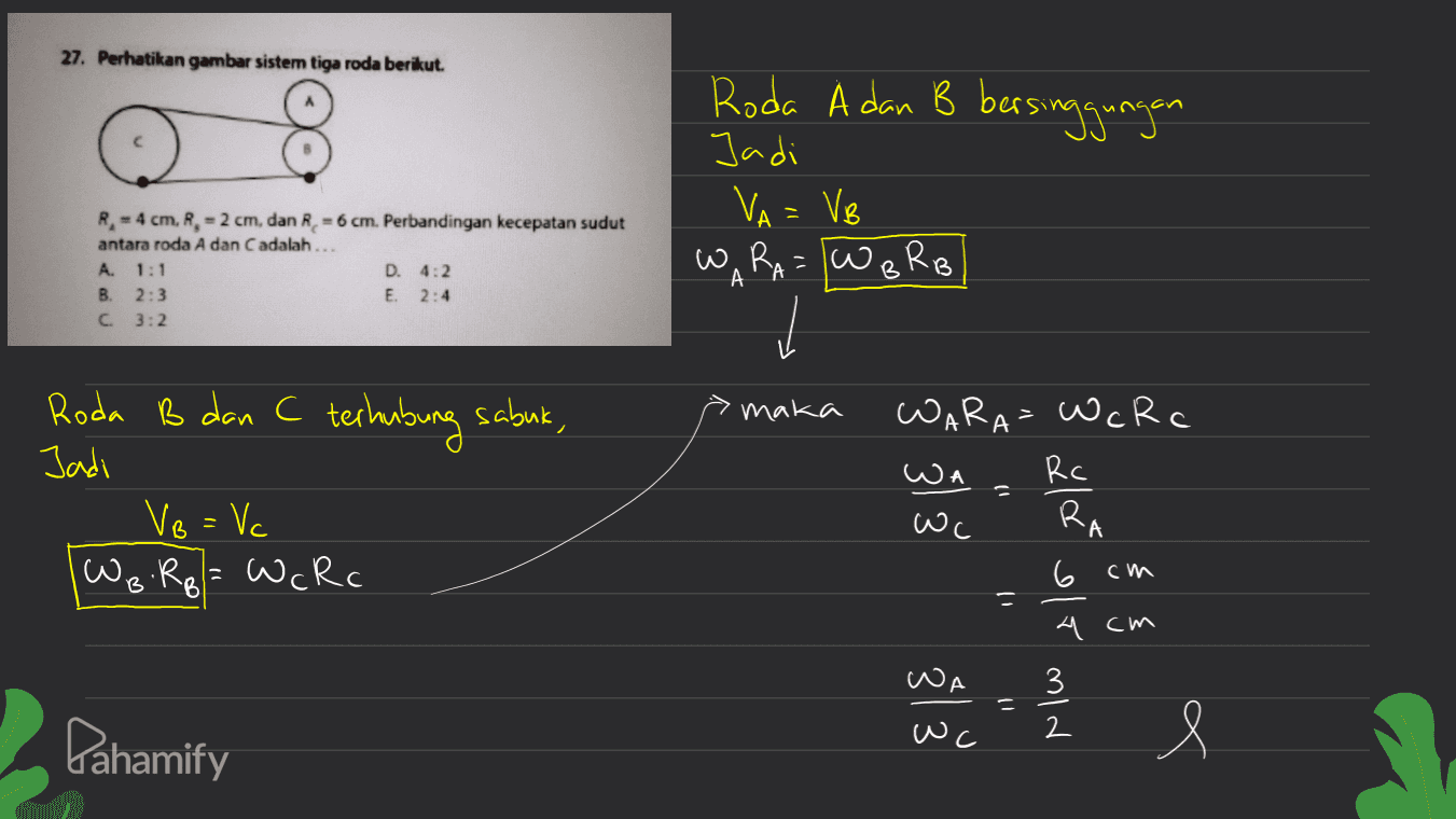 27. Perhatikan gambar sistem tiga roda berikut. Roda A dan B bersinggungan Jadi VA = Ve W RA= w o RB А - R. - 4 cm, R, -2 cm, dan R. = 6 cm. Perbandingan kecepatan sudut antara roda A dan C adalah... A. 1:1 D. 4:2 B. 2:3 E. 2:4 C 3:2 A A B maka Roda B dan C terhubung sabuk, Jadi VB = Vc WB Rp = WcRc WARA= WcRc wa Rc Wc 6 cm RA 3 ulde er mid = 4 cm лЈА 11 Pahamify wc e 