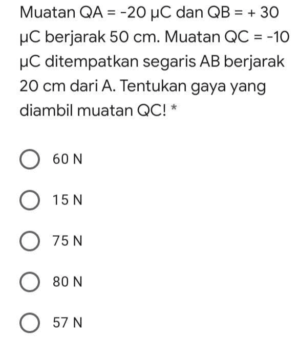 Muatan QA = -20 uC dan QB = + 30 uC berjarak 50 cm. Muatan QC = -10 uC ditempatkan segaris AB berjarak 20 cm dari A. Tentukan gaya yang diambil muatan QC!* O 60 N O 15 N O 75 N O 80 N O 57 N 