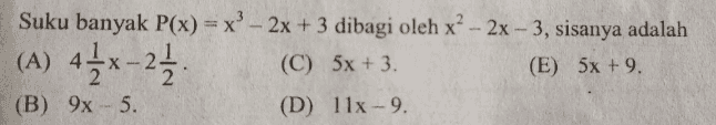 - = Jika suku banyak p(x) = 2x4 - 3x + 5x² + x - 7 dibagi dengan (x? - x + 3) maka diperoleh (A) hasil bagi f(x) = 2x² - x - 2 dan sisanya 2x - 1. (B) hasil bagi f(x) = -x + x + 2 dan sisanya 2x + 1. (C) hasil bagi f(x) = 2x2 -x - 2 dan sisanya –2x+1. D) hasil bagi f(x) = 2x² - x + 2 dan sisanya -2x - 1. E) hasil bagi f(x) = x² + x - 2 dan sisanya 2x - 1. 2 
Suku banyak P(x) = x - 2x + 3 dibagi oleh x² - 2x - 3, sisanya adalah (A) 41x-23 (C) 5x + 3. (E) 5x +9. (B) 9x - 5. (D) 11x - 9. 