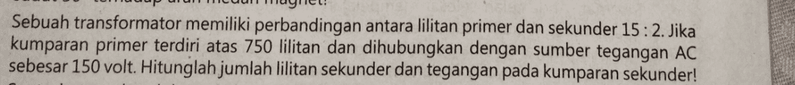 Sebuah transformator memiliki perbandingan antara lilitan primer dan sekunder 15: 2. Jika kumparan primer terdiri atas 750 lilitan dan dihubungkan dengan sumber tegangan AC sebesar 150 volt. Hitunglah jumlah lilitan sekunder dan tegangan pada kumparan sekunder! 