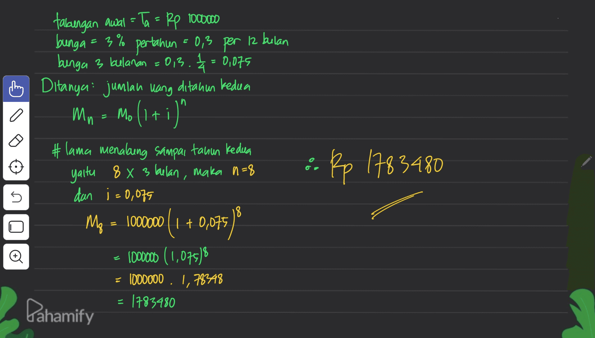 of tabungan awal = Ta = Rp 1000000 bunga = 3% pertanian = 0,3 per 12 bulan bunga 3 bulanan =0,3. = 0,075 추 hy Ditanya: jumlah uang ditahun kedua Mn = Mo(1+i)' " #lama menabung sampai tahun kedua yaitu 8 x 3 bulan, maka n=8 dan i=0,075 Mp = ) 1000000 (1 + 0,075 1000000 (1,075) = 1000000 . 1,78348 = 1783480 : Rp 1783480 n 18 = 00 . . Pahamify 