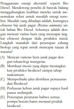 Penggunaan energi alternatif seperti Bio Diesel. Mendorong peneliti di banyak bidang menggabungkan keahlian mereka untuk me- nemukan solusi untuk masalah energi terse- but. Masalah yang dihadapi adalah, kurangnya efisiensi biji jarak pagar (Ricinus communis) un- tuk bahan Bio Diesel. Solusinya adalah den- gan mencari varitas baru yang mencapai ting- kat efisiensi dengan skala produksi masal. Langkah manakah dari penerapan cabang biologi yang tepat untuk mencapai tujuan di wacana? (A) Mencari varietas beru jarak pagar den- gan tekanologi transgenic. (B) Membuat mesin yang dapat meningkat- kan produksi biodiesel sampai tahap maksimum. © Memperbaiki jalur distribusi pemasaran dari Biodiesel (D) Perluasan kebun jarak pagar supaya hasil panen melimpah. (E) Penerapan peraturan bahwa semua pompa bensin harus menjual produk biodiesel. 